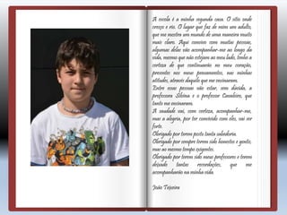 A escola é a minha segunda casa. O sítio onde
cresço e rio. O lugar que faz de mim um adulto,
que me mostra um mundo de uma maneira muito
mais claro. Aqui convivo com muitas pessoas,
algumas delas vão acompanhar-me ao longo da
vida, mesmo que não estejam ao meu lado, tenho a
certeza de que continuarão no meu coração,
presentes nos meus pensamentos, nas minhas
atitudes, através daquilo que me ensinaram.
Entre essas pessoas vão estar, sem dúvida, a
professora Silvina e o professor Cavaleiro, que
tanto me ensinaram.
A saudade vai, com certeza, acompanhar-me,
mas a alegria, por ter convivido com eles, vai ser
forte.
Obrigado por terem posto tanta sabedoria.
Obrigado por sempre terem sido honestos e gentis,
mas ao mesmo tempo exigentes.
Obrigado por terem sido meus professores e terem
deixado tantas recordações, que me
acompanharão na minha vida.
João Teixeira
 