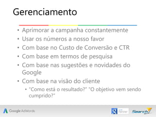 • Aprimorar a campanha constantemente
• Usar os números a nosso favor
• Com base no Custo de Conversão e CTR
• Com base em termos de pesquisa
• Com base nas sugestões e novidades do
Google
• Com base na visão do cliente
• “Como está o resultado?” “O objetivo vem sendo
cumprido?”
Gerenciamento
 
