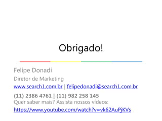 Felipe Donadi
Diretor de Marketing
www.search1.com.br | felipedonadi@search1.com.br
(11) 2386 4761 | (11) 982 258 145
Quer saber mais? Assista nossos vídeos:
https://www.youtube.com/watch?v=vk62AuPjKVs
Obrigado!
 