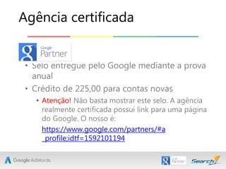 • Selo entregue pelo Google mediante a prova
anual
• Crédito de 225,00 para contas novas
• Atenção! Não basta mostrar este selo. A agência
realmente certificada possui link para uma página
do Google. O nosso é:
Agência certificada
https://www.google.com/partners/#a
_profile;idtf=1592101194
 