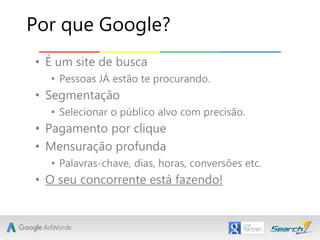 • É um site de busca
• Pessoas JÁ estão te procurando.
• Segmentação
• Selecionar o público alvo com precisão.
• Pagamento por clique
• Mensuração profunda
• Palavras-chave, dias, horas, conversões etc.
• O seu concorrente está fazendo!
Por que Google?
 