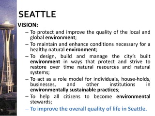 SEATTLE
VISION:
– To protect and improve the quality of the local and
global environment;
– To maintain and enhance conditions necessary for a
healthy natural environment;
– To design, build and manage the city’s built
environment in ways that protect and strive to
restore over time natural resources and natural
systems;
– To act as a role model for individuals, house-holds,
businesses, and other institutions in
environmentally sustainable practices;
– To help all citizens to become environmental
stewards;
– To improve the overall quality of life in Seattle.
 