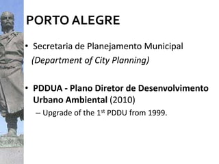 PORTO ALEGRE
• Secretaria de Planejamento Municipal
(Department of City Planning)
• PDDUA - Plano Diretor de Desenvolvimento
Urbano Ambiental (2010)
– Upgrade of the 1st PDDU from 1999.
 