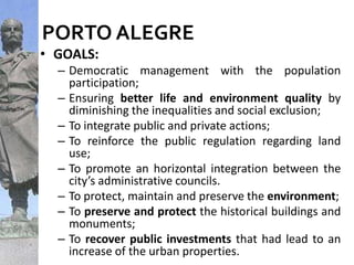PORTO ALEGRE
• GOALS:
– Democratic management with the population
participation;
– Ensuring better life and environment quality by
diminishing the inequalities and social exclusion;
– To integrate public and private actions;
– To reinforce the public regulation regarding land
use;
– To promote an horizontal integration between the
city’s administrative councils.
– To protect, maintain and preserve the environment;
– To preserve and protect the historical buildings and
monuments;
– To recover public investments that had lead to an
increase of the urban properties.
 