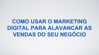 COMO USAR O MARKETING
DIGITAL PARA ALAVANCAR AS
VENDAS DO SEU NEGÓCIO
 