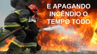 E APAGANDO
INCÊNDIO O
TEMPO TODO
 