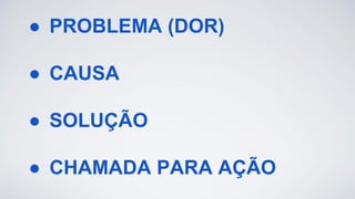 ● PROBLEMA (DOR)
● CAUSA
● SOLUÇÃO
● CHAMADA PARA AÇÃO
 