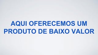 AQUI OFERECEMOS UM
PRODUTO DE BAIXO VALOR
 