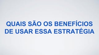 QUAIS SÃO OS BENEFÍCIOS
DE USAR ESSA ESTRATÉGIA
 