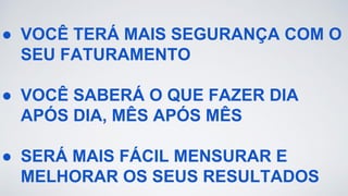 ● VOCÊ TERÁ MAIS SEGURANÇA COM O
SEU FATURAMENTO
● VOCÊ SABERÁ O QUE FAZER DIA
APÓS DIA, MÊS APÓS MÊS
● SERÁ MAIS FÁCIL MENSURAR E
MELHORAR OS SEUS RESULTADOS
 