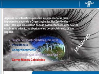 Algumas características pessoais empreendedoras mais
importantes, segundo a Organização das Nações Unidas –
ONU, para que um cidadão comum possa conhecer, desenvolver
e aplicar na criação, na abertura e no desenvolvimento de um
negócio:
 Busca de Oportunidades e Iniciativa
 Persistência
 Comprometimento
 Exigência de Qualidade e Eficiência
 Correr Riscos Calculados
 