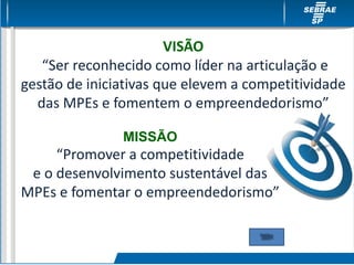 MISSÃO
“Promover a competitividade
e o desenvolvimento sustentável das
MPEs e fomentar o empreendedorismo”
VISÃO
“Ser reconhecido como líder na articulação e
gestão de iniciativas que elevem a competitividade
das MPEs e fomentem o empreendedorismo”
 