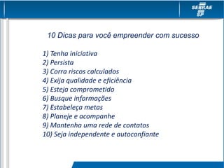 10 Dicas para você empreender com sucesso
1) Tenha iniciativa
2) Persista
3) Corra riscos calculados
4) Exija qualidade e eficiência
5) Esteja comprometido
6) Busque informações
7) Estabeleça metas
8) Planeje e acompanhe
9) Mantenha uma rede de contatos
10) Seja independente e autoconfiante
 