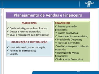 MARKETING
 Quais estratégias serão utilizadas;
 Custos e retorno esperados;
 Qual a mensagem que deve passar.
LOCALIZAÇÃO E DISTRIBUIÇÃO
 Local adequado, aspectos legais ;
 Formas de distribuição;
 Custos.
FINANCEIRO
 Preços que serão
praticados;
 Custos envolvidos;
 Investimentos necessários;
Previsão de Despesas;
 Previsão de vendas;
Avaliar prazo para o retorno
esperado;
Definição de Metas
financeiras;
Indicadores financeiros.
Planejamento de Vendas/ FinanceiroPlanejamento de Vendas e Financeiro
S11
 