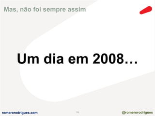 Mas, não foi sempre assim 
Um dia em 2008… 
romerorodrigues.com 16 @romerorodrigues 
 