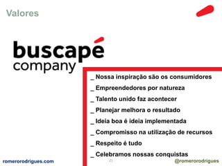 Valores 
_ Nossa inspiração são os consumidores 
_ Empreendedores por natureza 
_ Talento unido faz acontecer 
_ Planejar melhora o resultado 
_ Ideia boa é ideia implementada 
_ Compromisso na utilização de recursos 
_ Respeito é tudo 
_ Celebramos nossas conquistas 
romerorodrigues.com 21 @romerorodrigues 
 