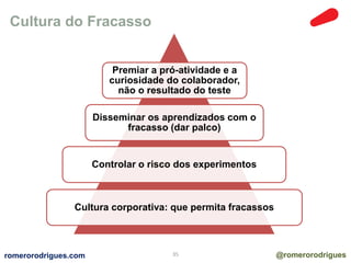 Cultura do Fracasso 
Premiar a pró-atividade e a 
curiosidade do colaborador, 
não o resultado do teste 
Disseminar os aprendizados com o 
fracasso (dar palco) 
Controlar o risco dos experimentos 
Cultura corporativa: que permita fracassos 
romerorodrigues.com 35 @romerorodrigues 
 