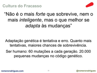 Cultura do Fracasso 
“Não é o mais forte que sobrevive, nem o 
mais inteligente, mas o que melhor se 
adapta às mudanças” 
Adaptação genética é tentativa e erro. Quanto mais 
tentativas, maiores chances de sobrevivência. 
Ser humano: 60 mutações a cada geração. 20.000 
pequenas mudanças no código genético. 
romerorodrigues.com 36 @romerorodrigues 
 