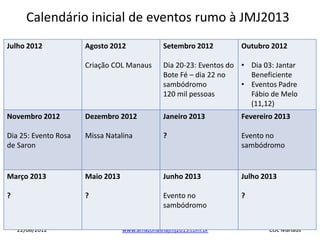 Calendário inicial de eventos rumo à JMJ2013
Julho 2012            Agosto 2012              Setembro 2012         Outubro 2012

                      Criação COL Manaus       Dia 20-23: Eventos do • Dia 03: Jantar
                                               Bote Fé – dia 22 no     Beneficiente
                                               sambódromo            • Eventos Padre
                                               120 mil pessoas         Fábio de Melo
                                                                       (11,12)
Novembro 2012         Dezembro 2012            Janeiro 2013          Fevereiro 2013

Dia 25: Evento Rosa   Missa Natalina           ?                     Evento no
de Saron                                                             sambódromo


Março 2013            Maio 2013                Junho 2013            Julho 2013

?                     ?                        Evento no             ?
                                               sambódromo


    22/08/2012                    www.amazonasnajmj2013.com.br              COL Manaus
 