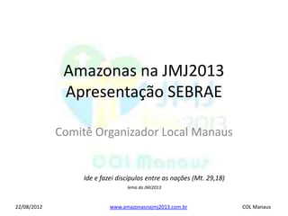 Amazonas na JMJ2013
              Apresentação SEBRAE

             Comitê Organizador Local Manaus


                 Ide e fazei discípulos entre as nações (Mt. 29,18)
                                lema da JMJ2013



22/08/2012                www.amazonasnajmj2013.com.br                COL Manaus
 
