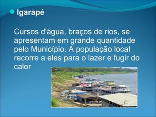 Igarapé

 Cursos d'água, braços de rios, se
 apresentam em grande quantidade
 pelo Município. A população local
 recorre a eles para o lazer e fugir do
 calor
 