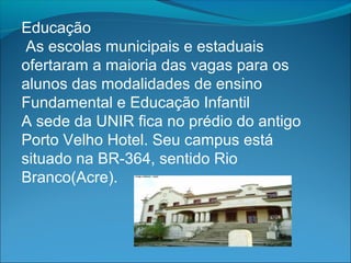 Educação
 As escolas municipais e estaduais
ofertaram a maioria das vagas para os
alunos das modalidades de ensino
Fundamental e Educação Infantil
A sede da UNIR fica no prédio do antigo
Porto Velho Hotel. Seu campus está
situado na BR-364, sentido Rio
Branco(Acre).
 