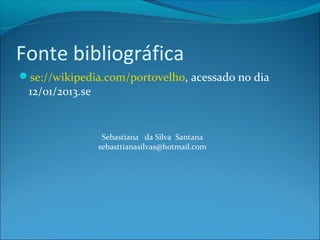 Fonte bibliográfica
se://wikipedia.com/portovelho, acessado no dia
 12/01/2013.se


                  Sebastiana da Silva Santana
                 sebasttianasilvas@hotmail.com
 