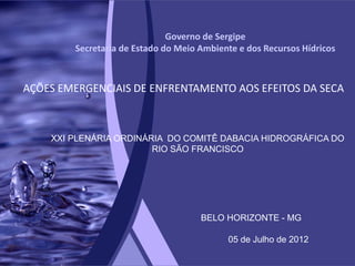 Governo de Sergipe
        Secretaria de Estado do Meio Ambiente e dos Recursos Hídricos



AÇÕES EMERGENCIAIS DE ENFRENTAMENTO AOS EFEITOS DA SECA



    XXI PLENÁRIA ORDINÁRIA DO COMITÊ DABACIA HIDROGRÁFICA DO
                        RIO SÃO FRANCISCO




                                     BELO HORIZONTE - MG

                                           05 de Julho de 2012
 