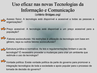 Uso eficaz nas novas Tecnologias da
Informação e Comunicação
(critério Bridges.org)
Acesso físico: A tecnologia está disponível e acessível a todas as pessoas e
organizações?
• Preço acessível: A tecnologia está disponível a um preço acessível para a
população?
Fatores socioculturais: Há restrições à utilização da tecnologia com base em
gênero, raça ou outros fatores socioculturais?
Estrutura jurídica e normativa: As leis e regulamentações limitam o uso da
tecnologia? É necessário proceder a mudanças para criar um ambiente que
estimule o uso da tecnologia?
Vontade política: Existe vontade política da parte do governo para promover a
integração tecnológica de toda a sociedade e apoio popular para o processo de
tomada de decisão do governo?
 