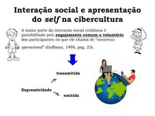 Interação social e apresentação
do self na cibercultura
A maior parte da interação social cotidiana é
possibilitada pelo engajamento comum e voluntário
dos participantes no que ele chama de “consenso
operacional” (Goffman, 1998, pág. 23).
transmitida
Expressividade
emitida
 