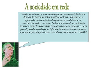“Redes constituem a nova morfologia de nossas sociedades e a
difusão da lógica de redes modifica de forma substancial a
operação e os resultados dos processos produtivos e de
experiência, poder e cultura. Embora a forma de organização
social em redes tenha existido em outros tempos e espaços, o novo
paradigma da tecnologia da informação fornece a base material
para sua expansão penetrante em toda a estrutura social.” (p.497)
 