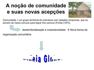 A noção de comunidade
e suas novas acepções
Comunidade = um grupo territorial de indivíduos com relações recíprocas, que se
servem de meios comuns para lograr fins comuns (Fichte (1973).
desterritorialização e instantaneidade  Nova forma de
organização comunitária
 