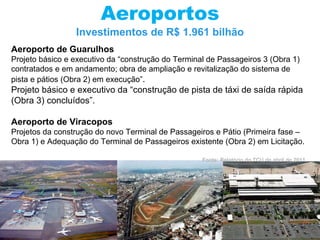 Aeroportos Investimentos de R$ 1.961 bilhão Aeroporto de Guarulhos  Projeto básico e executivo da “construção do Terminal de Passageiros 3 (Obra 1) contratados e em andamento; obra de ampliação e revitalização do sistema de pista e pátios (Obra 2) em execução” . Projeto básico e executivo da “construção de pista de táxi de saída rápida (Obra 3) concluídos”. Aeroporto de Viracopos Projetos da construção do novo Terminal de Passageiros e Pátio (Primeira fase – Obra 1) e Adequação do Terminal de Passageiros existente (Obra 2) em Licitação. Fonte: Relatório do TCU de abril de 2011 