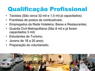 Qualificação Profissional Taxistas (São cerca 32 mil e 1,5 mil já capacitados) Frentistas de postos de combustíveis; Empregados da Rede Hoteleira, Bares e Restaurantes; Guarda Civil Metropolitana (São 8 mil e já foram capacitados 3 mil) Estudantes de Turismo; Jovens de 16 a 20 anos; Preparação do voluntariado. 