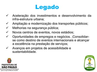 Legado Aceleração dos investimentos e desenvolvimento da infra-estrutura urbana; Ampliação e modernização dos transportes públicos; Melhorias na segurança pública; Novos centros de eventos, novos estádios; Oportunidades de empregos e negócios. ;Consolidar-se como destino de eventos internacionais e alcançar a excelência na prestação de serviços; Avanços em projetos de acessibilidade e sustentabilidade. 