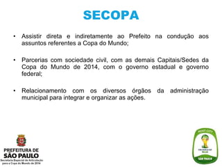 SECOPA Assistir direta e indiretamente ao Prefeito na condução aos assuntos referentes a Copa do Mundo; Parcerias com sociedade civil, com as demais Capitais/Sedes da Copa do Mundo de 2014, com o governo estadual e governo federal; Relacionamento com os diversos órgãos da administração municipal para i ntegrar e organizar as ações. 