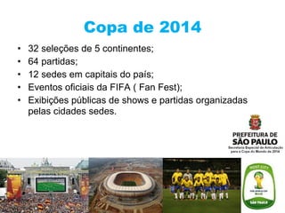 Copa de 2014 32 seleções de 5 continentes; 64 partidas; 12 sedes em capitais do país; Eventos oficiais da FIFA ( Fan Fest); Exibições públicas de shows e partidas organizadas pelas cidades sedes . 