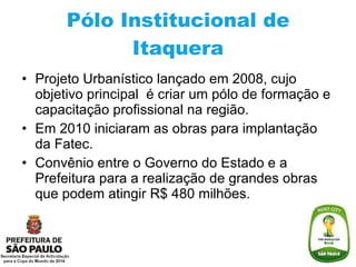 Pólo Institucional de Itaquera Projeto Urbanístico lançado em 2008, cujo objetivo principal  é criar um pólo de formação e capacitação profissional na região. Em 2010 iniciaram as obras para implantação da Fatec. Convênio entre o Governo do Estado e a Prefeitura para a realização de grandes obras que podem atingir R$ 480 milhões. 