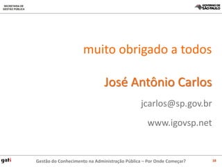 muito obrigado a todos

                              José Antônio Carlos
                                              jcarlos@sp.gov.br
                                                 www.igovsp.net


Gestão do Conhecimento na Administração Pública – Por Onde Começar?   18
 