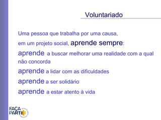 Uma pessoa que trabalha por uma causa,  em um projeto social,  aprende sempre :  aprende   a buscar melhorar uma realidade com a qual não concorda aprende  a lidar com as dificuldades  aprende   a ser solidário aprende  a estar atento à vida  Voluntariado 