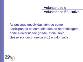As pessoas envolvidas vêm-se como participantes de comunidades de aprendizagem, onde a diversidade (idade, etnia, sexo,  classe socioeconomica etc.) é valorizada. Voluntariado e  Voluntariado Educativo 