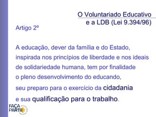Artigo 2º A educação, dever da família e do Estado, inspirada nos princípios de liberdade e nos ideais de solidariedade humana, tem por finalidade  o pleno desenvolvimento do educando,  seu preparo para o exercício da  cidadania   e sua  qualificação para o trabalho . O Voluntariado Educativo e a LDB (Lei 9.394/96) 