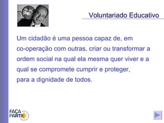 Um cidadão é uma pessoa capaz de, em  co-operação com outras, criar ou transformar a ordem social na qual ela mesma quer viver e a qual se compromete cumprir e proteger,  para a dignidade de todos.  Voluntariado Educativo 
