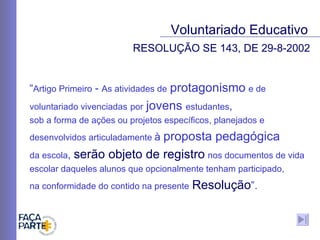 “ Artigo Primeiro  -  As atividades de   protagonismo   e de   voluntariado vivenciadas   por   jovens  estudantes ,  sob a forma de ações ou projetos específicos, planejados e desenvolvidos articuladamente  à  proposta pedagógica   da escola ,  serão objeto de registro   nos documentos de vida escolar daqueles alunos que opcionalmente tenham participado,  na conformidade do contido na presente   Resolução ”. RESOLUÇÃO SE 143, DE 29-8-2002 Voluntariado Educativo 