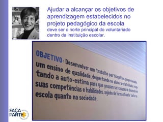 Ajudar a alcançar os objetivos de aprendizagem estabelecidos no projeto pedagógico da escola   deve ser o norte principal do voluntariado dentro da instituição escolar. 