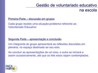 Primeira Parte – discussão em grupos Cada grupo recebe uma situação-problema referente ao  Voluntariado Educativo Gestão de voluntariado educativo na escola Segunda Parte – apresentação e conclusão Um integrante do grupo apresentará as reflexões discutidas em plenária, no espaço destinado ao seu eixo. Ao concluir as apresentações de um eixo, o outro se iniciará e assim sucessivamente, até que os três eixos sejam contemplados. 