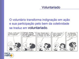 O voluntário transforma indignação em ação  e sua participação pelo bem da coletividade se traduz em  voluntariado .  Voluntariado 