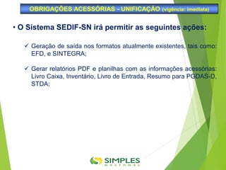OBRIGAÇÕES ACESSÓRIAS - UNIFICAÇÃO (vigência: imediata)
• O Sistema SEDIF-SN irá permitir as seguintes ações:
 Geração de saída nos formatos atualmente existentes, tais como:
EFD, e SINTEGRA;
 Gerar relatórios PDF e planilhas com as informações acessórias:
Livro Caixa, Inventário, Livro de Entrada, Resumo para PGDAS-D,
STDA;
 