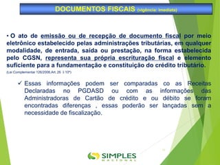 • O ato de emissão ou de recepção de documento fiscal por meio
eletrônico estabelecido pelas administrações tributárias, em qualquer
modalidade, de entrada, saída ou prestação, na forma estabelecida
pelo CGSN, representa sua própria escrituração fiscal e elemento
suficiente para a fundamentação e constituição do crédito tributário.
(Lei Complementar 126/2006,Art. 26 §10º)
 Essas informações podem ser comparadas co as Receitas
Declaradas no PGDASD ou com as informações das
Administradoras de Cartão de crédito e ou débito se foram
encontradas diferenças , essas poderão ser lançadas sem a
necessidade de fiscalização.
DOCUMENTOS FISCAIS (vigência: imediata)
11
 