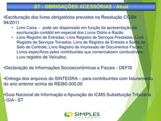 •Escrituração dos livros obrigatórios previstos na Resolução CGSN
94/2011
• Livro Caixa - pode ser dispensado em função da apresentação da
escrituração contábil em especial dos Livros Diário e Razão
• Livro Registro de Entradas; Livro Registro de Serviços Prestados; Livro
Registro de Serviços Tomados; Livro de Registro de Entrada e Saída de
Selo de Controle; Livro Registro de Impressão de Documentos Fiscais;
Livros específicos pelos contribuintes que comercializem combustíveis;
Livro registro de Veículos;
•Declaração de Informações Socioeconômicas e Fiscais - DEFIS
•Entrega dos arquivos do SINTEGRA – para contribuintes com faturamento
do ano anterior acima de R$360.000,00
•Guia Nacional de Informação e Apuração do ICMS Substituição Tributária
- GIA - ST
ST - OBRIGAÇÕES ACESSÓRIAS - Atual
2
 
